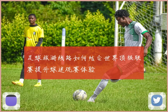 足球旅游线路如何结合世界顶级联赛提升球迷观赛体验