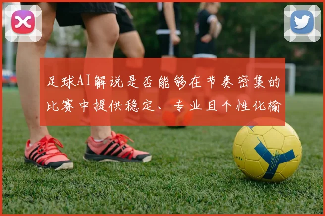 足球AI解说是否能够在节奏密集的比赛中提供稳定、专业且个性化输出
